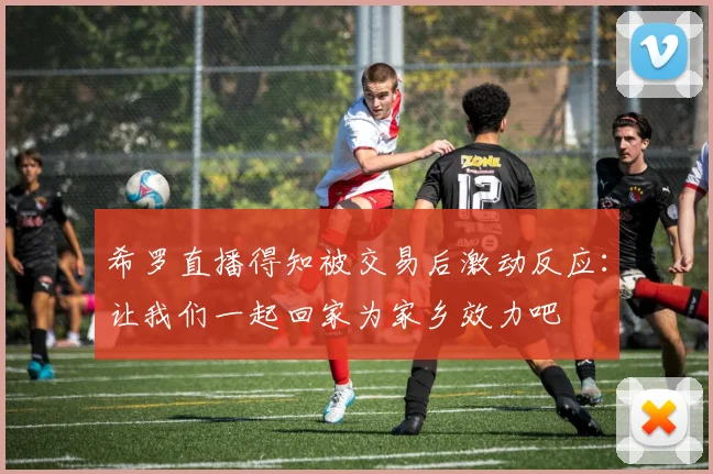 希罗直播得知被交易后激动反应：让我们一起回家为家乡效力吧