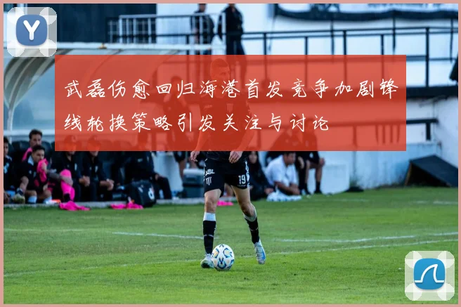 武磊伤愈回归海港首发竞争加剧锋线轮换策略引发关注与讨论